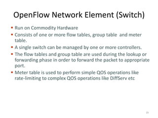 OpenFlow Network Element (Switch)
 Run on Commodity Hardware
 Consists of one or more flow tables, group table and meter
table.
 A single switch can be managed by one or more controllers.
 The flow tables and group table are used during the lookup or
forwarding phase in order to forward the packet to appropriate
port.
 Meter table is used to perform simple QOS operations like
rate-limiting to complex QOS operations like DiffServ etc
19
 