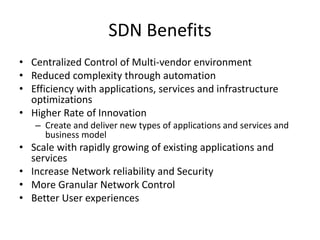SDN Benefits
• Centralized Control of Multi-vendor environment
• Reduced complexity through automation
• Efficiency with applications, services and infrastructure
optimizations
• Higher Rate of Innovation
– Create and deliver new types of applications and services and
business model
• Scale with rapidly growing of existing applications and
services
• Increase Network reliability and Security
• More Granular Network Control
• Better User experiences
 