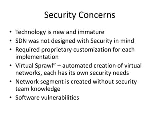 Security Concerns
• Technology is new and immature
• SDN was not designed with Security in mind
• Required proprietary customization for each
implementation
• Virtual Sprawl” – automated creation of virtual
networks, each has its own security needs
• Network segment is created without security
team knowledge
• Software vulnerabilities
 