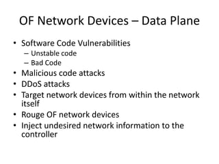 OF Network Devices – Data Plane
• Software Code Vulnerabilities
– Unstable code
– Bad Code
• Malicious code attacks
• DDoS attacks
• Target network devices from within the network
itself
• Rouge OF network devices
• Inject undesired network information to the
controller
 