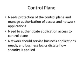 Control Plane
• Needs protection of the control plane and
manage authorization of access and network
applications
• Need to authenticate application access to
control plane
• Network should service business applications
needs, and business logics dictate how
security is applied
 