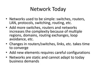 Network Today
• Networks used to be simple: switches, routers,
LAN, protocols, switching, routing, etc.
• Add more switches, routers and networks
increases the complexity because of multiple
regions, domains, routing exchanges, loop
avoidance, etc.
• Changes in routers/switches, links, etc. takes time
to converge
• Add new elements requires careful configurations
• Networks are static and cannot adapt to today
business demands
 