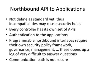 Northbound API to Applications
• Not define as standard yet, thus
incompatibilities may cause security holes
• Every controller has its own set of APIs
• Authentication to the applications
• Programmable northbound interfaces require
their own security policy framework,
governance, management, … these opens up a
log of very difficult to answer questions
• Communication path is not secure
 