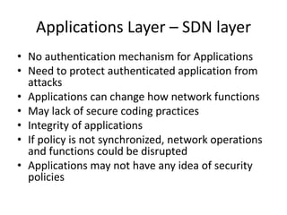 Applications Layer – SDN layer
• No authentication mechanism for Applications
• Need to protect authenticated application from
attacks
• Applications can change how network functions
• May lack of secure coding practices
• Integrity of applications
• If policy is not synchronized, network operations
and functions could be disrupted
• Applications may not have any idea of security
policies
 