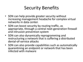 Security Benefits
• SDN can help provide greater security without
increasing management headache for complex virtual
networks in data center.
• SDN can boost security by routing traffic, as
appropriate, through a central next-generation firewall
and intrusion prevention system
• SDN can also dynamically reprogramming and
restructuring a network that is suffering a distributed
denial-of-service attacks
• SDN can also provide capabilities such as automatically
quarantining an endpoint or network that has been
infected with malware
 