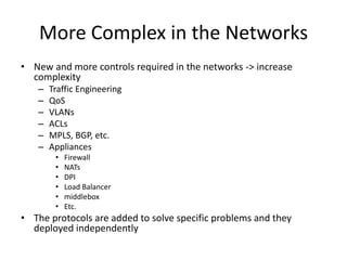 More Complex in the Networks
• New and more controls required in the networks -> increase
complexity
– Traffic Engineering
– QoS
– VLANs
– ACLs
– MPLS, BGP, etc.
– Appliances
• Firewall
• NATs
• DPI
• Load Balancer
• middlebox
• Etc.
• The protocols are added to solve specific problems and they
deployed independently
 