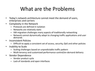 What are the Problems
• Today’s network architecture cannot meet the demand of users,
enterprises and carriers
• Complexity in the Network
– Protocols are defined in isolation
– Networks are relatively static
– VM migration challenges many aspects of traditionally networking
– Network cannot dynamically adapt to changing traffic applications and user
demands
• Inconsistent Policies
– Difficult to apply a consistent set of access, security, QoS and other policies
• Inability to Scale
– Scaling challenges based on unpredictable traffic pattern
– Multi-tenancy and customized performance control/on-demand delivery
• Vendor Dependence
– Vendor product cycle
– Lack of standards and open interfaces
 