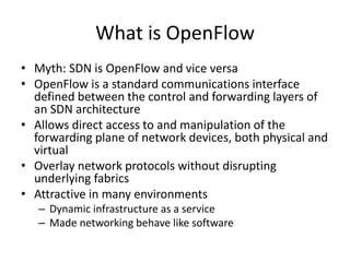 What is OpenFlow
• Myth: SDN is OpenFlow and vice versa
• OpenFlow is a standard communications interface
defined between the control and forwarding layers of
an SDN architecture
• Allows direct access to and manipulation of the
forwarding plane of network devices, both physical and
virtual
• Overlay network protocols without disrupting
underlying fabrics
• Attractive in many environments
– Dynamic infrastructure as a service
– Made networking behave like software
 