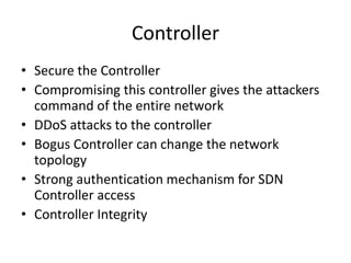 Controller
• Secure the Controller
• Compromising this controller gives the attackers
command of the entire network
• DDoS attacks to the controller
• Bogus Controller can change the network
topology
• Strong authentication mechanism for SDN
Controller access
• Controller Integrity
 