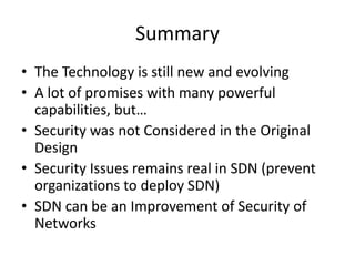 Summary
• The Technology is still new and evolving
• A lot of promises with many powerful
capabilities, but…
• Security was not Considered in the Original
Design
• Security Issues remains real in SDN (prevent
organizations to deploy SDN)
• SDN can be an Improvement of Security of
Networks
 