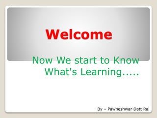 Welcome
Now We start to Know
What's Learning.....
By – Pawneshwar Datt Rai
 