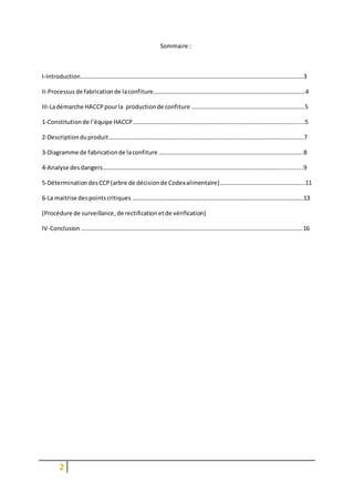 2
Sommaire :
I-Introduction……………………………………………………………………………………………………………………………………3
II-Processus de fabricationde laconfiture…………………………………………………………………………………………4
III-Ladémarche HACCPpourla productionde confiture ………………………………………………………………….5
1-Constitutionde l’équipe HACCP…………………………………………………………………………………………………....5
2-Descriptionduproduit…………………………………………………………………………………………………………………..7
3-Diagramme de fabricationde laconfiture …………………………………………………………………………………….8
4-Analyse desdangers………………………………………………………………………………………………………...............9
5-DéterminationdesCCP(arbre de décisionde Codexalimentaire)………………………………………………...11
6-La maitrise despointscritiques …………………………………………………………………………………………………….13
(Procédure de surveillance,de rectificationetde vérification)
IV-Conclusion …………………………………………………………………………………………………………………………………..16
 