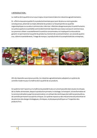 3
I-INTRODUCTION :
La maîtrise de laqualité estunsouci majeuretpermanentdanslesindustriesagroalimentaires.
En effetlamauvaise qualité d’unproduitalimentaire peutavoirde plusoumoinsgrandes
conséquences,allantde lasimple altérationduproduit,lui faisantperdresesqualités
organoleptiquesousavaleurcommerciale,àdestoxi-infectionsdangereusespourlasanté humaine.
Les préoccupationsessentiellessontévidemmentde répondreaux enjeux sociauxet commerciaux.
Les premiersciblent essentiellementlasanté duconsommateuretimpliquentlanécessité de
garantir enpermanence laqualité duproduitaumomentde saconsommation.Lessecondsquantà
eux,ciblentessentiellement,l’image de marque,laproductivité etlacompétitivité desentreprises,
Afinde répondre aux enjeuxsuscités,lesindustriesagroalimentairesadoptentunsystème de
contrôle moderne pourlamaîtrise de la qualité de sesproduits.
Ce système metl’accentsurla maîtrise duprocédé le plusenamontpossible danstouteslesétapes
de la chaîne alimentaire,depuislaproductionprimaire,le stockage,le transport,latransformationet
la commercialisationjusqu'àlaconsommation,enutilisantdestechniquesde maîtrise ponctuelleou
de contrôle permanentaux pointscritiques.Ce système reposesurdesmécanismesde préventionet
de prévisiondesdangersbiologiques,chimiques,etphysiquesplutôtque surl’inspectiondes
produitsfinis.
 