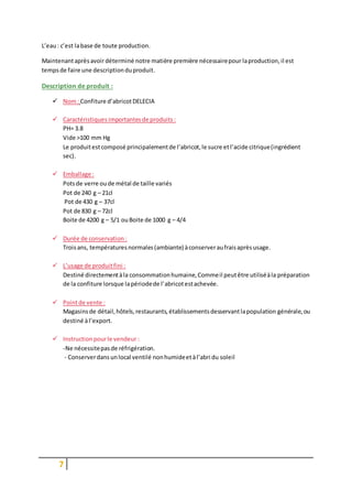 7
L’eau: c’est labase de toute production.
Maintenantaprèsavoirdéterminé notre matière première nécessairepour laproduction,il est
tempsde faire une descriptionduproduit.
Description de produit :
 Nom: Confiture d’abricotDELECIA
 Caractéristiques importantesde produits :
PH= 3.8
Vide >100 mm Hg
Le produitestcomposé principalementde l’abricot,le sucre etl’acide citrique(ingrédient
sec).
 Emballage :
Potsde verre oude métal de taille variés
Pot de 240 g – 21cl
Pot de 430 g – 37cl
Pot de 830 g – 72cl
Boite de 4200 g – 5/1 ouBoite de 1000 g – 4/4
 Durée de conservation :
Troisans, températuresnormales(ambiante) àconserveraufraisaprèsusage.
 L’usage de produitfini :
Destiné directementàla consommationhumaine,Commeil peutêtre utiliséàla préparation
de la confiture lorsque lapériodede l’abricotestachevée.
 Pointde vente :
Magasinsde détail,hôtels,restaurants,établissementsdesservantlapopulation générale,ou
destiné àl’export.
 Instructionpourle vendeur :
-Ne nécessitepasde réfrigération.
- Conserverdansunlocal ventilé nonhumideetàl’abri du soleil
 