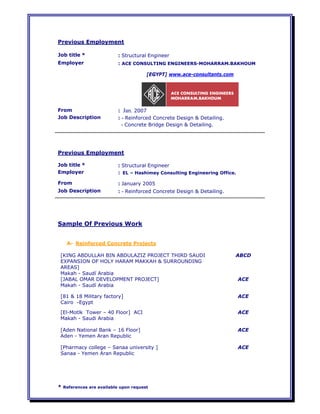 * References are available upon request
Previous Employment
Job title * : Structural Engineer
Employer : ACE CONSULTING ENGINEERS-MOHARRAM.BAKHOUM
[EGYPT] www.ace-consultants.com
From : Jan. 2007
Job Description : - Reinforced Concrete Design & Detailing.
- Concrete Bridge Design & Detailing.
Previous Employment
Job title * : Structural Engineer
Employer : EL – Hashimey Consulting Engineering Office.
From : January 2005
Job Description : - Reinforced Concrete Design & Detailing.
Sample Of Previous Work
A- Reinforced Concrete Projects
[KING ABDULLAH BIN ABDULAZIZ PROJECT THIRD SAUDI
EXPANSION OF HOLY HARAM MAKKAH & SURROUNDING
AREAS]
Makah - Saudí Arabia
ABCD
[JABAL OMAR DEVELOPMENT PROJECT]
Makah - Saudí Arabia
ACE
[81 & 18 Military factory]
Cairo -Egypt
ACE
[El-Motlk Tower – 40 Floor] ACI
Makah - Saudi Arabia
ACE
[Aden National Bank – 16 Floor]
Aden - Yemen Aran Republic
ACE
[Pharmacy college – Sanaa university ]
Sanaa - Yemen Aran Republic
ACE
 