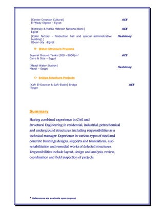 * References are available upon request
[Center Creation Cultural]
El-Wady Elgede – Egypt
ACE
[Elmosky & Marsa Matrooh National Bank]
Egypt
ACE
[Cofor factory - Production hall and special administrative
building).]
Obuor city -Egypt
Hashimey
B- Water Structure Projects
Several Ground Tanks (300 ~5000)m3
Cairo & Giza – Egypt
ACE
[Maadi Water Station]
Maadi – Egypt
Hashimey
C- Bridge Structure Projects
[Kafr El-Daowar & Saft-Elabn] Bridge
Egypt
ACE
Summary
Having combined experience in Civil and
Structural Engineering in residential, industrial, petrochemical
and underground structures, including responsibilities as a
technical manager. Experience in various types of steel and
concrete buildings designs, supports and foundations, also
rehabilitation and remedial works of defected structures.
Responsibilities include layout, design and analysis, review,
coordination and field inspection of projects.
 