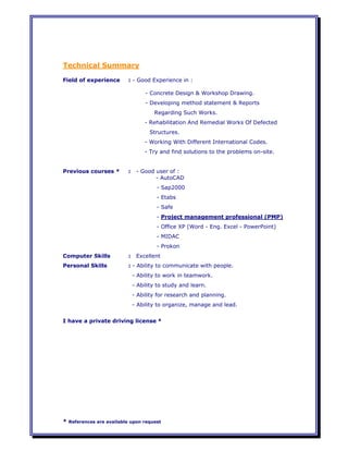 * References are available upon request
Technical Summary
Field of experience : - Good Experience in :
- Concrete Design & Workshop Drawing.
- Developing method statement & Reports
Regarding Such Works.
- Rehabilitation And Remedial Works Of Defected
Structures.
- Working With Different International Codes.
- Try and find solutions to the problems on-site.
Previous courses * : - Good user of :
- AutoCAD
- Sap2000
- Etabs
- Safe
- Project management professional (PMP)
- Office XP (Word - Eng. Excel - PowerPoint)
- MIDAC
- Prokon
Computer Skills : Excellent
Personal Skills : - Ability to communicate with people.
- Ability to work in teamwork.
- Ability to study and learn.
- Ability for research and planning.
- Ability to organize, manage and lead.
I have a private driving license *
 
