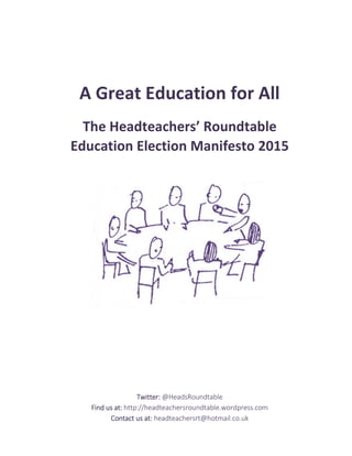 A Great Education for All
The Headteachers’ Roundtable
Education Election Manifesto 2015
Twitter:Twitter:Twitter:Twitter: @HeadsRoundtable
Find us at:Find us at:Find us at:Find us at: http://headteachersroundtable.wordpress.com
Contact us at:Contact us at:Contact us at:Contact us at: headteachersrt@hotmail.co.uk
 