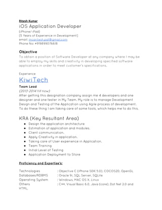 Ritesh Kumar
iOS Application Developer
(iPhone/ iPad)
[5 Years of Experience in Development]
email: mcaritesh.pat@gmail.com
Phone No: +919899076618
Objective
To obtain a position of Software Developer at any company where I may be
able to employ my skills and creativity in developing specified software
applications in order to meet customer’s specifications.
Experience
KiwiTech
Team Lead
(2013-2014 till now)
After getting this designation company assign me 4 developers and one
designer and one tester in My Team. My role is to manage Development
Design and Testing of the Application using Agile process of development.
To do these thing I am taking care of some tools, which helps me to do this.
KRA (Key Resultant Area)
● Design the application architecture
● Estimation of application and modules.
● Client communication.
● Apply Creativity in application.
● Taking care of User experience in Application.
● Team Training
● Initial Level of Testing
● Application Deployment to Store
Proficiency and Expertise’s:
Technologies : Objective C (iPhone SDK 5.0), COCOS2D, OpenGL
Databases/RDBMS : Oracle 9i, SQL Server, SQLite
Operating System : Windows, MAC OS X, Linux
Others : C++, Visual Basic 6.0, Java (core), Dot Net 2.0 and
HTML,
 