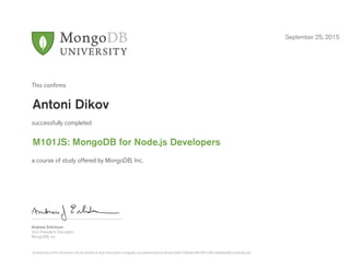 Andrew Erlichson
Vice President, Education
MongoDB, Inc.
This conﬁrms
successfully completed
a course of study offered by MongoDB, Inc.
September 25, 2015
Antoni Dikov
M101JS: MongoDB for Node.js Developers
Authenticity of this document can be verified at http://education.mongodb.com/downloads/certificates/9de7258e9ac0461f931d461c8b0eea99/Certificate.pdf
 