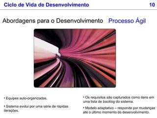• Equipes auto-organizadas.
• Sistema evolui por uma série de rápidas
iterações.
Processo Ágil
• Os requisitos são capturados como itens em
uma lista de backlog do sistema.
• Modelo adaptativo – responde por mudanças
até o último momento do desenvolvimento.
Abordagens para o Desenvolvimento
Ciclo de Vida de Desenvolvimento 10
 