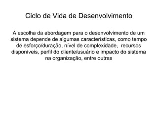 Ciclo de Vida de Desenvolvimento
A escolha da abordagem para o desenvolvimento de um
sistema depende de algumas características, como tempo
de esforço/duração, nível de complexidade, recursos
disponíveis, perfil do cliente/usuário e impacto do sistema
na organização, entre outras
 
