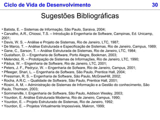 Sugestões Bibliográficas
• Batista, E. – Sistemas de Informação, São Paulo, Saraiva, 2004;
• Carvalho, A.R., Chiossi, T.S. – Introdução à Engenharia de Software, Campinas, Ed. Unicamp,
2001;
• Davis, W. S. – Análise e Projeto de Sistemas, Rio de Janeiro, LTC, 1987;
• De Marco, T. – Análise Estruturada e Especificação de Sistemas, Rio de Janeiro, Campus, 1989;
• Gane, C., Sarson, T. – Análise Estruturada de Sistemas, Rio de Janeiro, LTC, 1984;
• Gustafson, D. – Engenharia de Software, Porto Alegre, Bookman, 2003;
• Melendez, R. – Prototipação de Sistemas de Informações, Rio de Janeiro, LTC, 1990;
• Pádua, W. – Engenharia de Software, Rio de Janeiro, LTC, 2001;
• Peters, J. F., Pedrycz, W. – Engenharia de Sofware, Rio de Janeiro, Campus, 2001;
• Pfleeger, Shari, L. – Engenharia de Software, São Paulo, Prentice Hall, 2004;
• Pressman, R. S. – Engenharia de Software, São Paulo, McGrawHill, 2002;
• Rocha, A.R.C. – Qualidade de Software, São Paulo, Prentice Hall, 2001;
• Rosini, A. M. – Administração de Sistemas de Informação e a Gestão do conhecimento, São
Paulo, Thomson, 2003;
• Sommerville, I. Engenharia de Software, São Paulo, Addison Wesley, 2003;
• Yourdon, E. Análise Estruturada Moderna, Rio de Janeiro, Campus, 1990;
• Yourdon, E. – Projeto Estruturado de Sistemas, Rio de Janeiro, 1992;
• Yourdon, E. – Projetos Virtualmente Impossíveis, Makron, 1999;
Ciclo de Vida de Desenvolvimento 30
 