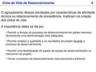 Ciclo de Vida de Desenvolvimento 4
O agrupamento dessas atividades por características de afinidade
técnica ou relacionamento de precedência, implicam na criação
dos ciclos de vida.
A importância deles se dá por:
• Permitir a divisão do processo de desenvolvimento em partes menores,
favorecendo uma administração mais adequada;
• Permitir analisar a qualidade e os resultados do projeto durante o
processo de desenvolvimento;
• Permitir uma flexibilização de papéis da equipe de desenvolvimento no
transcorrer do projeto;
• Tornar o processo de desenvolvimento mais previsível e eficiente;
 