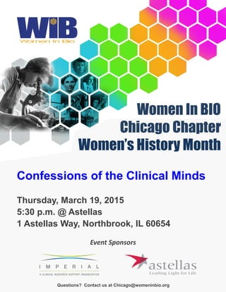 Women In BIO
Chicago Chapter
Women’s History Month
Questions? Contact us at Chicago@womeninbio.org
Event Sponsors
Confessions of the Clinical Minds
Thursday, March 19, 2015
5:30 p.m. @ Astellas
1 Astellas Way, Northbrook, IL 60654
 