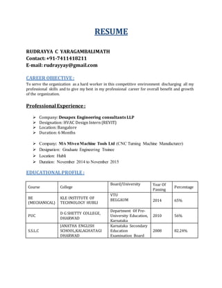 RESUME
RUDRAYYA C YARAGAMBALIMATH
Contact:+91-7411418211
E-mail: rudrayyay@gmail.com
CAREER OBJECTIVE :
To serve the organization as a hard worker in this competitive environment discharging all my
professional skills and to give my best in my professional career for overall benefit and growth
of the organization.
Professional Experience :
 Company: Desapex Engineering consultants LLP
 Designation: HVAC Design Intern (REVIT)
 Location: Bangalore
 Duration: 6 Months
 Company: M/s MivenMachine Tools Ltd (CNC Turning Machine Manufacturer)
 Designation: Graduate Engineering Trainee
 Location: Hubli
 Duration: November 2014 to November 2015
EDUCATIONALPROFILE :
Course College
Board/University Year Of
Passing
Percentage
BE
(MECHANICAL)
KLE INSTITUTE OF
TECHNOLOGY HUBLI
VTU
BELGAUM 2014 65%
PUC
D G SHETTY COLLEGE,
DHARWAD
Department Of Pre-
University Education,
Karnataka
2010 56%
S.S.L.C
JANATHA ENGLISH
SCHOOL,KALAGHATAGI
DHARWAD
Karnataka Secondary
Education
Examination Board
2008 82.24%
 