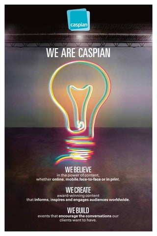 Webelieve
in the power of content,
whether online, mobile,face-to-face or in print.
Wecreate
award-winning content
that informs, inspires and engages audiences worldwide.
Webuild
events that encourage the conversations our
clients want to have.
We are Caspian
 