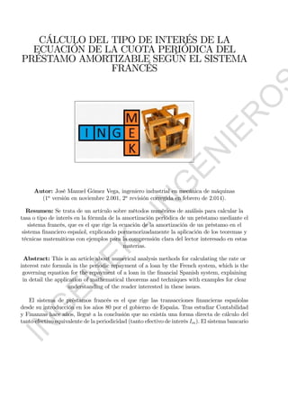 CÁLCULO DEL TIPO DE INTERÉS DE LA
ECUACIÓN DE LA CUOTA PERIÓDICA DEL
PRÉSTAMO AMORTIZABLE SEGÚN EL SISTEMA
FRANCÉS
Autor: José Manuel Gómez Vega, ingeniero industrial en mecánica de máquinas
(1
versión en noviembre 2.001, 2
revisión corregida en febrero de 2.014).
Resumen: Se trata de un artículo sobre métodos numéricos de análisis para calcular la
tasa o tipo de interés en la fórmula de la amortización periódica de un préstamo mediante el
sistema francés, que es el que rige la ecuación de la amortización de un préstamo en el
sistema ﬁnanciero español, explicando pormenorizadamente la aplicación de los teoremas y
técnicas matemáticas con ejemplos para la comprensión clara del lector interesado en estas
materias.
Abstract: This is an article about numerical analysis methods for calculating the rate or
interest rate formula in the periodic repayment of a loan by the French system, which is the
governing equation for the repayment of a loan in the ﬁnancial Spanish system, explaining
in detail the application of mathematical theorems and techniques with examples for clear
understanding of the reader interested in these issues.
El sistema de préstamos francés es el que rige las transacciones ﬁnancieras españolas
desde su introducción en los años 80 por el gobierno de España. Tras estudiar Contabilidad
y Finanzas hace años, llegué a la conclusión que no existía una forma directa de cálculo del
tanto efectivo equivalente de la periodicidad (tanto efectivo de interés ). El sistema bancario
IN
G
EM
EK
-IN
G
EN
IER
O
S
 