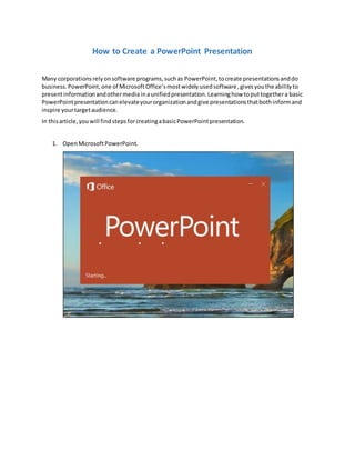How to Create a PowerPoint Presentation
Many corporationsrelyonsoftware programs,suchas PowerPoint,tocreate presentationsanddo
business.PowerPoint,one of MicrosoftOffice’smostwidelyusedsoftware,givesyouthe abilityto
presentinformationandothermedia inaunifiedpresentation.Learninghow toputtogethera basic
PowerPointpresentationcanelevateyourorganizationandgive presentationsthatbothinformand
inspire yourtargetaudience.
In thisarticle,youwill findstepsforcreatingabasicPowerPointpresentation.
1. OpenMicrosoftPowerPoint.
 