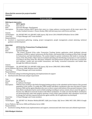 Please find the annexure for projects handled
Annexure
Projects Handled
With Sportz Interactive
Title: NDTV Sports
Period: Since Dec’14
Role: Associate Manager -Development
Description: The project involves NDTV Sports that caters to a large audience covering sports all the major sports like
Cricket, Football, Formula 1, Tennis, Hockey, NBA, Golf and many more with Scores and Stats.
Tools &
Technologies: C#, ASP.NET MVC 4.0, ADO.NET, AJAX, Jquery, SQL Server 2014, WebAPI & Windows Server 2008
Team Size: 1 Project Manager and 7 team members
Responsibilities:
• Involved in requirement gathering, scoping, project management, people management, project planning, technical
guidance and development
With FINO
Title: EPTTS (E-Pay Transactions Tracking System)
Period: Jan’12-Dec’14
Role: Assistant Manager
Description: The project involved E-Pay order Transaction Tracking System application which facilitated relevant
employees of FINO to capture and process all ePay Orders, and mainly help in tracking an EPay Order through
its transactions and fund distributions. The system helped in partner institutions like banks in viewing the
status of the ePay Orders. Major features included uploading and distributing transactions to end customers
according to the EPay Order file, Allocation, Validation and disbursement of funds, till the time it reached the
end customer, carded and non-carded transactions, and finally, reconciled transaction and funded data
through their different channels.
Tools &
Technologies: C#, ASP.NET MVC 3.0, ADO.NET, AJAX, Jquery, SQL Server 2008, WCF, SSRS & MSMQ
Server Platform: SQL Server 2008, Windows Server 2008
Team Size: 1 Project Manager and 6 team members
Responsibilities:
• Performed coding/coordinating/designing and implementation & support
• Interfaced with client team and got requirement
Title: D2 App.
Period: Jan’11-Dec’12
Role: Sr. Software Developer
Description: FINO has been working in the field of bringing banking products to the unbanked and the bottom of the pyramid
population in the country. To enable this, FINO worked with Block coordinators who were the point of contact
between FINO and the agents (Bandhu) who were in direct contact with bottom of the pyramid customers. Since
these Block coordinators had to work on field including travelling to various remote areas to meet the agents, it
became very difficult to track the location of the Block coordinators. To make sure that the Block coordinators
are performing their tasks with integrity and keep a track of their tasks/activities, their attendance record and
to manage the cash flow requests between the agents and BCs, the D2 application was developed.
Team Size: 1 Project Manager and 3 team members
Tools &
Technologies: C#, ASP.NET 4.0, Window Mobile,ADO.NET, AJAX, Java Scripts, SQL Server 2008, WCF, SSIS, SSRS & Google
Map
Server Platform: SQL Server 2008 and Windows Server 2008
Responsibilities:
• Involved in Coding, Module Lead, implementation and support, communicated with client team and collated requirement
With Mindgate Solutions
 