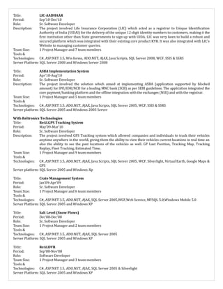Title: LIC-AADHAAR
Period: Sep’10-Dec’10
Role: Sr. Software Developer
Description: The project involved Life Insurance Corporation (LIC) which acted as a registrar to Unique Identification
Authority of India (UIDAI) for the delivery of the unique 12-digit identity numbers to customers, making it the
first institution other than State governments to sign up with UIDA. LIC was very keen to build a robust and
secured platform which was integrated with their existing core product KYR. It was also integrated with LIC’s
Website to managing customer queries.
Team Size: 1 Project Manager and 7 team members
Tools &
Technologies: C#, ASP.NET 3.5, Win forms, ADO.NET, AJAX, Java Scripts, SQL Server 2008, WCF, SSIS & SSRS
Server Platform: SQL Server 2008 and Windows Server 2008
Title: ASBA Implementation System
Period: Apr’10-Aug’10
Role: Sr. Software Developer
Description: The project involved the solution which aimed at implementing ASBA (application supported by blocked
amount) for IPO/IDR/NCD for a leading MNC bank (SCB) as per SEBI guidelines. The application integrated the
core payment/banking platform and the offline integration with the exchanges (NSE) and with the registrar.
Team Size: 1 Project Manager and 5 team members
Tools &
Technologies: C#, ASP.NET 3.5, ADO.NET, AJAX, Java Scripts, SQL Server 2005, WCF, SSIS & SSRS
Server platform: SQL Server 2005 and Windows 2003 Server
With Reltronics Technologies
Title: ReALGPS Tracking System
Period: May’09-Mar’10
Role: Sr. Software Developer
Description: The project involved GPS Tracking system which allowed companies and individuals to track their vehicles
anytime anywhere in the world, giving them the ability to view their vehicles current locations in real time an
also the ability to see the past locations of the vehicles as well. GP Last Position, Tracking Map, Tracking
Replay, Fleet Tracking, Estimated Time.
Team Size: 1 Project Manager and 9 team members
Tools &
Technologies: C#, ASP.NET 3.5, ADO.NET, AJAX, Java Scripts, SQL Server 2005, WCF, Silverlight, Virtual Earth, Google Maps &
GPS
Server platform: SQL Server 2005 and Windows-Xp
Title: Crate Management System
Period: Jan’09-Apr’09
Role: Sr. Software Developer
Team Size: 1 Project Manager and 6 team members
Tools &
Technologies: C#, ASP.NET 3.5, ADO.NET, AJAX, SQL Server 2005,WCF,Web Service, MYSQL 5.0,Windows Mobile 5.0
Server Platform: SQL Server 2005 and Windows XP
Title: Salt Level (Snow Plows)
Period: Dec’08-Dec’08
Role: Sr. Software Developer
Team Size: 1 Project Manager and 2 team members
Tools &
Technologies: C#, ASP.NET 3.5, ADO.NET, AJAX, SQL Server 2005
Server Platform: SQL Server 2005 and Windows XP
Title: ReALDVR
Period: Sep’08-Nov’08
Role: Software Developer
Team Size: 1 Project Manager and 3 team members
Tools &
Technologies: C#, ASP.NET 3.5, ADO.NET, AJAX, SQL Server 2005 & Silverlight
Server Platform: SQL Server 2005 and Windows XP
 