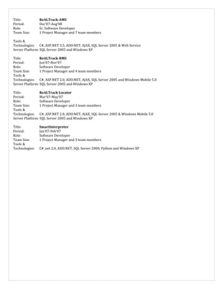 Title: ReALTrack-AMS
Period: Dec’07-Aug’08
Role: Sr. Software Developer
Team Size: 1 Project Manager and 7 team members
Tools &
Technologies: C#, ASP.NET 3.5, ADO.NET, AJAX, SQL Server 2005 & Web Service
Server Platform: SQL Server 2005 and Windows XP
Title: ReALTrack-RMS
Period: Jun’07-Nov’07
Role: Software Developer
Team Size: 1 Project Manager and 4 team members
Tools &
Technologies: C#, ASP.NET 2.0, ADO.NET, AJAX, SQL Server 2005 and Windows Mobile 5.0
Server Platform: SQL Server 2005 and Windows XP
Title: ReALTrack Locator
Period: Mar’07-May’07
Role: Software Developer
Team Size: 1 Project Manager and 3 team members
Tools &
Technologies: C#, ASP.NET 2.0, ADO.NET, AJAX, SQL Server 2005 & Windows Mobile 5.0
Server Platform: SQL Server 2005 and Windows XP
Title: SmartInterpreter
Period: Jan’07-Feb’07
Role: Software Developer
Team Size: 1 Project Manager and 3 team members
Tools &
Technologies: C# .net 2.0, ADO.NET, SQL Server 2000, Python and Windows XP
 