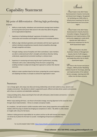 Capability Statement
My point of differentiation - Driving high performing
teams
• Ability  to  create  loyalty,  relatedness  and  commitment  amongst  team  members  
by  ensuring  that  each  person  feels  secure  in  the  value  they  add  to  the  group  
and  to  organisa0onal  objec0ves.
• Experience  in  facilita0ng  individuals’  expression  of  emo0ons  to  enable  
construc0ve  and  innova0ve  and  thoughaul  responses  to  immediate  problems.
• Ability  to  align  individual  aspira0ons  and  mo0va0on  with  the  team’s  goals  and  
redirect  individual  compe00veness  towards  shared  compe00ve  advantage  
through  recogni0on  and  status.
• Through  crea0ng  a  sense  of  empathy  and  ‘other-­‐centredness’,  team  members  
are  able  to  understand  each  other’s  strengths  and  embrace  diversity,  feeling  
understood,  supported  and  connected  resul0ng  in  a  cohesive  team.
• Experience  in  monitoring  and  measuring  the  team’s  performance,  providing  
individual’s  with  a  clear  understanding  of  how  the  team  is  progressing,  
enabling  members  to  adapt  and  change  their  approach  to  achieve  their  desired  
outcomes.
• Ability  to  create  a  posi0ve  hope  for  the  future,  projec0ng  the  current  trajectory  
and  adap0ng  new  ideas  or  concepts  to  achieve  the  organisa0on’s  vision.
Summary
I  am  a  change  agent,  who  enjoys  new  ideas  and  strong  rela0onships  and  am  best  suited  to  a  busy,  dynamic  and  
complex  environment.    My  aNen0on  to  detail  is  supported  by  quick,  eﬃcient  and  data-­‐driven  systems  and  processes  
with  a  focus  on  customer  and  stakeholder  sa0sfac0on.
I  enjoy  providing  clarity,  always  searching  for  the  truth  with  enthusiasm,  determina0on  and  stamina  –  I  complete  
two  days  of  work  in  one.
Whilst  I  enjoy  dealing  with  facts,  I  use  these  to  formulate  strategy,  ensuring  alignment  to  the  corporate  vision  
through  robust  implementa0on.    I  thrive  on  complex  conceptual  models.
As  a  mediator,  I  am  well  versed  in  conﬂict  resolu0on  within  teams,  being  suppor0ve  and  asser0ve  when  
needed,  whilst  focusing  on  solu0ons  by  bringing  out  competence  in  others.    My  ability  to  unify  is  based  
on  insights  with  a  focus  for  the  future.
I  believe  in  taking  personal  responsibility  for  my  ac0ons  and  live  my  life  with  honesty  and  integrity.    
I  am  driven  by  my  desire  for  the  team  to  succeed.    Inves0ga0ng  entrepreneurial  ini0a0ves  is  a  
passion.  
Sonja  Johnson  -­‐  052  560  0942;  sonja.g.johnson@gmail.com
Awards
State  Finalist  in  the  2014  Telstra  
Businesswomen’s  Awards,  Community  
and  Government  Category.  Recognised  
for  facilita0ng  over  $430  million  in  
infrastructure  investment  for  the  Far  
North  Queensland  and  Torres  Strait  
region.
State  Finalist  in  the  2014  Telstra  
Businesswomen’s  Awards,  Business  
Innova0on  Category.  Recognised  for  
development  and  implementa0on  of  the  
community  engagement  model  which  
injected  over  $430  million  in  
infrastructure  investment  for  the  Far  
North  Queensland  region.
Regional  Finalist  in  the  2013  
Australian  Ins0tute  of  Management  
Awards,  Not-­‐for-­‐Proﬁt  Category.  
Recognised  for  exemplary  management  
and  leadership  within  the  Far  North  
Queensland  region.
Winner  in  the  Tourism  and  Leisure  
Category,  1999  Australian  Marke0ng  
Ins0tute  Awards  for  the  design,  planning  
and  implementa0on  of  the  na0onal  
Secrets  campaign,  injec0ng  some  $35  
million  into  the  State  economy.
For  my  full  LinkedIn  Public  Proﬁle:  hNps://www.linkedin.com/pub/sonja-­‐johnson-­‐gaicd-­‐pmp-­‐aimm/6/753/96b
 