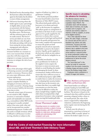 8 CAPITAL THINKING | ISSUE 4 | FEBRUARY 2015
ii	Disclosed invoice discounting where
the borrower collects the debts as
agent for the lender, but the debtor
is aware of these arrangements
iii	Full service factoring where the
lender agrees to pay a percentage
of eligible debts as soon as they
are presented, with the balance
(less fees and charges) paid when
the debtor pays. The borrower
will also outsource part or all of
its credit control. The level of
service provided can vary from
debt collection only, through to
the lender providing a full service
from raising the invoices, debtor
management and collection.
Asset-based lenders are able to
structure facilities on a recourse or
even a non-recourse basis. In both
cases they will often require the
originator to arrange or procure credit
insurance to mitigate the risk of non-
payment.
B  Inventory
Many of the advantages which apply
to financing accounts receivable apply
equally to inventory. However, there
are some major differences, which
warrant explanation.
First, since the borrower usually
requires complete flexibility in
managing its inventory, the loan is
invariably secured by a floating charge
on the inventory held by the borrower
from time to time.
Second, certain types of inventory
are not suited to ABL. Eligible
inventory is restricted to finished
goods and marketable raw materials
(e.g. commodities) whilst WIP (work-
in-progress) is usually excluded
unless it has some resale value and
can be incorporated into another
manufacturing process. Lenders will
also seek to exclude inventory which
is difficult to sell because it is slow
moving, obsolete or subject to the
vagaries of fashion (e.g. ladies’ or
gentlemens’ clothing).
One further potential problem
for asset-based lenders arises from
Retention of Title (‘ROT’) issues.
This affects both goods sold by the
borrower to its clients and stock
‘sold’ to the borrower by suppliers.
This affects goods on consignment or
provided on the basis of sale or return/
approval. For goods supplied by the
borrower to clients, their contract
must preserve both legal and beneficial
title to the goods until payment has
been made, coupled with requirements
to ensure the goods are both
properly insured and are separately
identifiable to preserve the lender’s
security. Equally, goods supplied to
the borrower which are also subject
to ROT will also be ineligible for an
advance.
Branded merchandise can also
prove problematic for lenders, if
the supplier’s terms require the
borrower to return inventory post
default to avoid flooding the market
and damaging the brand. In these
circumstances, lenders will be keen to
ensure they have sufficient access to
the intellectual property rights (IPR)
to enable them to realise the inventory.
In evaluating their security, lenders
may also focus on the inventory mix
to ensure that there is no unduly high
concentration on a few line items
that may be difficult to realise; the
classic example being a supplier of golf
clubs where it transpired that a high
proportion of inventory value comprised
(slow-moving) left-handed golf clubs.
Grant Thornton’s take:
Presenting invoices on a weekly or even
a daily basis promotes a culture of strong
financial discipline, with CFOs monitoring
liquidity on a daily basis, allowing greater
visibility and understanding of the
company’s cash cycle.
C  Plant, Machinery and Equipment
(PME) and Real Estate (RE)
Asset-based lenders are willing to
consider funding for both PME and
RE to complement the working capital
facilities. The advance is based on the
estimated value that could be achieved
assuming a disposal within a three to
six month period. The value of the
assets is supported by independent
valuations conducted at the beginning
and at regular intervals during the life
of the loan.
In both cases the advance is
structured as a term loan in favour of
the lender; PME is usually ‘plated’ to
enshrine the lender’s rights vis-à-vis
Specific issues in calculating
the advance for inventory
The effective advance rate for
inventory is based on the Net Orderly
Liquidation Value (‘NOLV’). The
calculation starts with the balance
sheet value of inventory, but usually
excludes work in progress, raw
materials and inventory subject to
retention of title by suppliers, to arrive
at the eligible inventory.
This is then adjusted for three
items; the sales margin, a discount
for a forced sale and the costs of
liquidation (eg salaries and sales
commission, insurance and rent)
to arrive at the NOLV. The headline
advance rate is applied to the book
value of eligible inventory but the
actual advance is reduced further
by certain preferential creditors (eg
the prescribed part and employee
preferences) to derive the actual
advance amount.
The “prescribed part” is the
amount set aside for unsecured
creditors from the assets covered by
a floating charge and enjoys priority
vis-à-vis the floating charge holder.
Employees enjoy a preference in
respect of wages and salaries.
Visit the Centre of mid-market Financing for more information
about ABL and Grant Thornton’s Debt Advisory Team
 