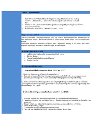 Awards / Achievements
• Got admission in GIK Institute after rigorous competition all over the country.
Received GIKI Admin 1.5 million Pkr scholarship at bachelor level on merit
base.
• Winner of Pak Automation industrial open house project by making Pakistan’s first
ever solar electric car.
• Had been the President of GIKI Chess Club for 2 years.
Major courses studied
Thermodynamics-I, Thermodynamics-II, Fluid mechanics-I, Fluid mechanics-II, Fundamental of
heat and mass transfer, Refrigeration and air conditioning, Power plant, Internal combustion
engine,
Mechanical vibrations, Mechanics of solid, Statics, Dynamics, Theory of machines, Mechanical
engineering design, Manufacturing technology, Stress analysis.
Extra-Curricular activities
• Had been the lead vocalist of naqsh band for 2 years.
• Playing Guitar.
• Playing Squash, badminton and Tennis.
• Reading Novels.
Organizational Experience
1-Internship at Pak Automation (June 2013- Sep 2013)
Worked in the segment of Testing Services where I:
a) Learned various well testing techniques, integration of which helps in proving reservoir
potential, confirming well performance and providing optimum well productivity.
b) Came across various data acquisition and sampling techniques and the way they help us in
proving the reservoir's potential, performance and productivity that allow me to polish my skills
related to Ansys and Trnsys.
2-Internship at Wapda muzaffarabad ( June 2014-Sep 2014)
a) Ensured smooth and trouble free operation of different machinery in shifts.
b) Monitored process and quality parameters. Troubleshooting and corrective action wherever
required.
c) Ensure safety and industrial hygiene in maintenance and production activities.
d) Meet shift crushing targets.
e) Assist in Utility operations and troubleshooting.
f) Worked and operated in 12MW Bagasse fired steam power plant.
 