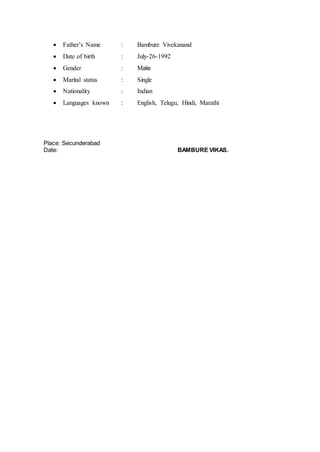  Father’s Name : Bambure Vivekanand
 Date of birth : July-26-1992
 Gender : Male
 Marital status : Single
 Nationality : Indian
 Languages known : English, Telugu, Hindi, Marathi
Place: Secunderabad
Date: BAMBURE VIKAS.
 