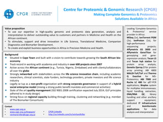 Leading ‘Complete Genomics
& Proteomics’ service
provider in Africa:
MiSeq (1x), IonTorrent PGM
(2x), IonProton (1x), for
high-performance
sequencing projects;
Affymetrix GS 3000 and
Affymetrix GeneTitan for
genoytping and gene-
expression analysis; Tecan LS
and Tecan hyb station for
protein array analysis,
Genetix Qarray 2 for protein
array printing; ABI 4800
MALDI-ToF/ToF and Thermo
Q Exactive for MS-
Proteomics; ABI 7900 and
Roche LC 480 for qRT-PCR
applications; Bioplex system
for multiplex immunoassays;
liquid handling, extraction,
DNA/RNA QC, library
handling and other ancillary
support equipment;
dedicated IT infrastructure
and bioinformatic
applications for data
analysis and interpretation
Value proposition
• To use our expertise in high-quality genomic and proteomic data generation, analysis and
interpretation to deliver outstanding value to customers and partners in Medicine and Health on the
African continent.
• To stimulate, support and drive innovation in Life Science, Translational Medicine, Companion
Diagnostics and Biomarker Development.
• To create and exploit business opportunities in Africa in Precision Medicine and Health.
Background
Situated in Cape Town and built with a vision to contribute towards growing the South African bio-
economy
Track record in working with academia and industry in over 600 projects since 2007
Active across the African continent (e.g., Tunisia, Nigeria, Zimbabwe) and with clients/collaborators
all over the globe
Strongly networked with stakeholders across the life science innovation chain, including academic
researchers, clinical scientists, state funders, technology providers, private investors and life science
industry
Legally se tup as a non-profit organization with strong corporate governance in support of a hybrid
social enterprise model (mixing a strong public benefit mandate and commercial activities)
State of the art quality management (ISO 9001:2008 certification expected July 2014; GLP principles
adhered to in study design)
Strong focus on regional capacity building through training, clustering and networking (e.g. member
of The Biomarker Consortium)
Contact
• www.cpgr.org.za
• www.cpgr.org.za/blogspot/
• reinhard.hiller@cpgr.org.za
• CPGR LinkedIn
• http://za.linkedin.com/in/reinhardhiller
 