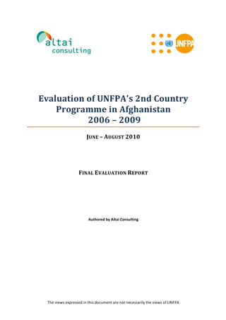  
	
  	
  	
  	
  	
  	
  	
  
	
  	
  	
  	
  	
  	
  	
  	
  
	
  
	
   	
  
The	
  views	
  expressed	
  in	
  this	
  document	
  are	
  not	
  necessarily	
  the	
  views	
  of	
  UNFPA	
  
	
  	
  
	
  
	
  
	
  
	
  
Evaluation	
  of	
  UNFPA's	
  2nd	
  Country	
  
Programme	
  in	
  Afghanistan	
  
	
  2006	
  –	
  2009	
  
JUNE	
  –	
  AUGUST	
  2010	
  
	
  
	
  
FINAL	
  EVALUATION	
  REPORT	
  
	
  
	
  
	
  
	
  
	
  
	
  
	
  
Authored	
  by	
  Altai	
  Consulting	
  
	
  
	
  
	
  
	
  
 