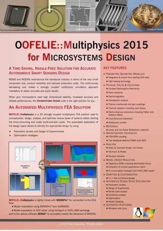 OOFELIE::Multiphysics 2015
for MICROSYSTEMS DESIGN
MEMS and MOEMS revolutionize the transducer industry in terms of the very small
component size, product reliability and reduced production costs. The continuously
decreasing size makes a strongly coupled multiphysic simulation approach
mandatory to obtain accurate and quick results.
When your microsystems need high dimensional stability, increased accuracy and
reliable performances, the MICROSYSTEMS DESIGN suite is the right solution for you.
AN AUTOMATED MULTIPHYSICS FEA SOLUTION
OOFELIE::Multiphysics is a 3D strongly coupled multiphysics FEA solution used to
conceptualise, design, analyse, and optimise various types of systems before starting
the time-consuming and costly build-and-test cycles. The automated exploration of
the design space allows to identify the appropriate design by using:
 Parametric studies and Design of Expermiments
 Optimization strategies
OOFELIE::Multiphysics is tightly linked with MEMSPro®
for connection to the EDA
flow:
 Model importation using MEMSPro®
from SoftMEMS
 Model exportation to EDA solver using Verilog-A or VHDL-AMS exchange
and to the optical software ZEMAX®
to accurately predict the behaviour of MOEMS.
© 2015 Open Engineering - All rights reserved
KEY FEATURES
 PARAMETRIC GEOMETRIC MODELLER
 Integration & Import from leading CAD tools
 CAD healing technology
 PHYSICAL FIELDS & COUPLINGS
 Coupled Electrostatics Mechanics
 Piezo-resistivity
 Electromagnetics
 Piezoelectric analysis
 Thermo-mechanical and pyro couplings
 Thermal radiation including view factors
 Electro-thermos-mechanics including Peltier and
Seebeck effects
 Fluid-Structure Interaction
 Multiphysic contact
 MATERIALS
 Linear and non-linear Multiphysic materials
 DISCRETISATION TECHNIQUES
 FEM-BEM coupling
 Fast Multipole Method (FMM) with BEM
 ANALYSIS
 Static & Transient (linear, non-linear)
 Harmonic & Modal
 Random vibration
 MODEL ORDER REDUCTION
 Capacitive SEMs including electrostatic forces
 Extraction of mutual capacitance matrix
 IC co-simulation Verilog-A and VHDL-AMS export
 SCRIPTING & CUSTOMISATION
 C++-like scripting language
 AUTOMATED DESIGN SPACE EXPLORATION
 Parametric studies
 Design of Experiments
 Monte-Carlo studies
 Sensitivity analysis
 Optimisation
 Model Updating
 SUPPORTED PLATFORMS
 Windows and Linux
A TIME-SAVING, HASSLE-FREE SOLUTION FOR ACCURATE
AUTONOMOUS SMART SENSORS DESIGN
Courtesy of ONERA
 