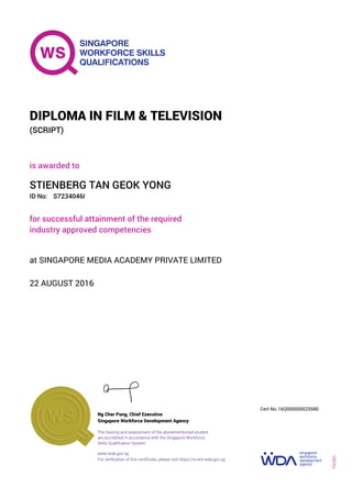 is awarded to
DIPLOMA IN FILM & TELEVISION
(SCRIPT)
ID No:
STIENBERG TAN GEOK YONG
for successful attainment of the required
industry approved competencies
S7234046I
22 AUGUST 2016
at SINGAPORE MEDIA ACADEMY PRIVATE LIMITED
Ng Cher Pong, Chief Executive
16Q000000025580
Singapore Workforce Development Agency
Cert No.
www.wda.gov.sg
The training and assessment of the abovementioned student
are accredited in accordance with the Singapore Workforce
Skills Qualification System
FQ-001
For verification of this certificate, please visit https://e-cert.wda.gov.sg
 