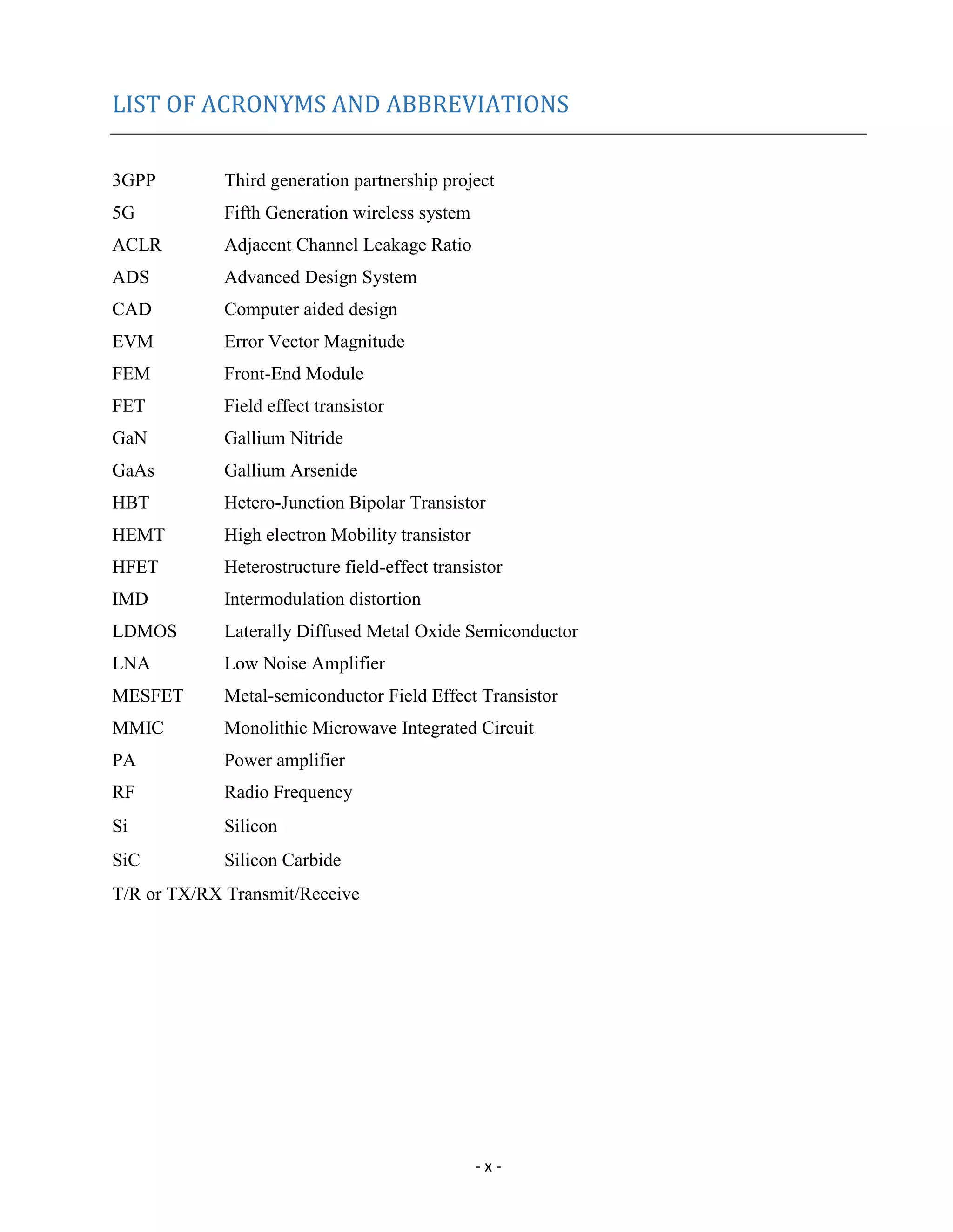- x -
LIST OF ACRONYMS AND ABBREVIATIONS
3GPP Third generation partnership project
5G Fifth Generation wireless system
ACLR Adjacent Channel Leakage Ratio
ADS Advanced Design System
CAD Computer aided design
EVM Error Vector Magnitude
FEM Front-End Module
FET Field effect transistor
GaN Gallium Nitride
GaAs Gallium Arsenide
HBT Hetero-Junction Bipolar Transistor
HEMT High electron Mobility transistor
HFET Heterostructure field-effect transistor
IMD Intermodulation distortion
LDMOS Laterally Diffused Metal Oxide Semiconductor
LNA Low Noise Amplifier
MESFET Metal-semiconductor Field Effect Transistor
MMIC Monolithic Microwave Integrated Circuit
PA Power amplifier
RF Radio Frequency
Si Silicon
SiC Silicon Carbide
T/R or TX/RX Transmit/Receive
 