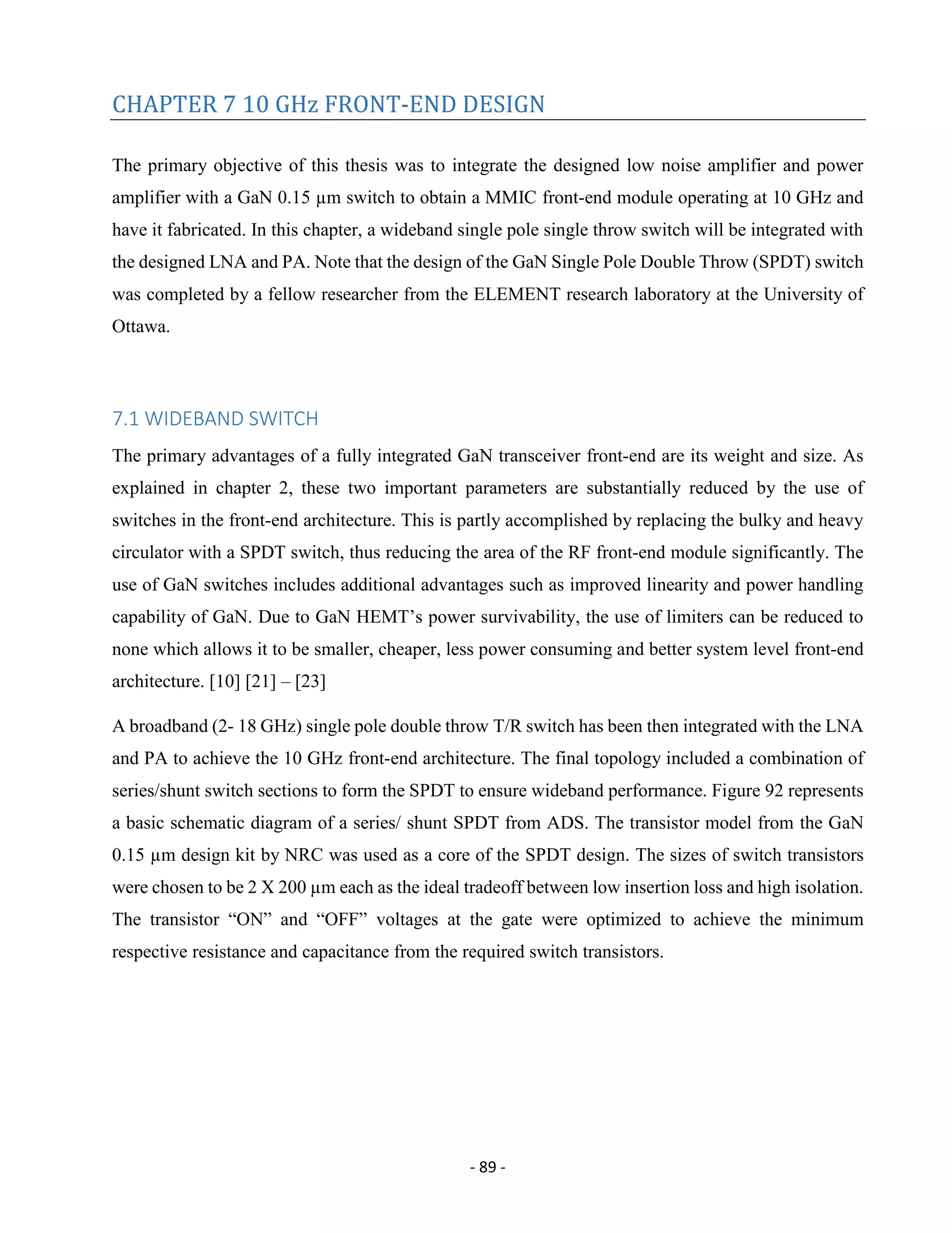 - 89 -
CHAPTER 7 10 GHz FRONT-END DESIGN
The primary objective of this thesis was to integrate the designed low noise amplifier and power
amplifier with a GaN 0.15 µm switch to obtain a MMIC front-end module operating at 10 GHz and
have it fabricated. In this chapter, a wideband single pole single throw switch will be integrated with
the designed LNA and PA. Note that the design of the GaN Single Pole Double Throw (SPDT) switch
was completed by a fellow researcher from the ELEMENT research laboratory at the University of
Ottawa.
7.1 WIDEBAND SWITCH
The primary advantages of a fully integrated GaN transceiver front-end are its weight and size. As
explained in chapter 2, these two important parameters are substantially reduced by the use of
switches in the front-end architecture. This is partly accomplished by replacing the bulky and heavy
circulator with a SPDT switch, thus reducing the area of the RF front-end module significantly. The
use of GaN switches includes additional advantages such as improved linearity and power handling
capability of GaN. Due to GaN HEMT’s power survivability, the use of limiters can be reduced to
none which allows it to be smaller, cheaper, less power consuming and better system level front-end
architecture. [10] [21] – [23]
A broadband (2- 18 GHz) single pole double throw T/R switch has been then integrated with the LNA
and PA to achieve the 10 GHz front-end architecture. The final topology included a combination of
series/shunt switch sections to form the SPDT to ensure wideband performance. Figure 92 represents
a basic schematic diagram of a series/ shunt SPDT from ADS. The transistor model from the GaN
0.15 µm design kit by NRC was used as a core of the SPDT design. The sizes of switch transistors
were chosen to be 2 X 200 µm each as the ideal tradeoff between low insertion loss and high isolation.
The transistor “ON” and “OFF” voltages at the gate were optimized to achieve the minimum
respective resistance and capacitance from the required switch transistors.
 