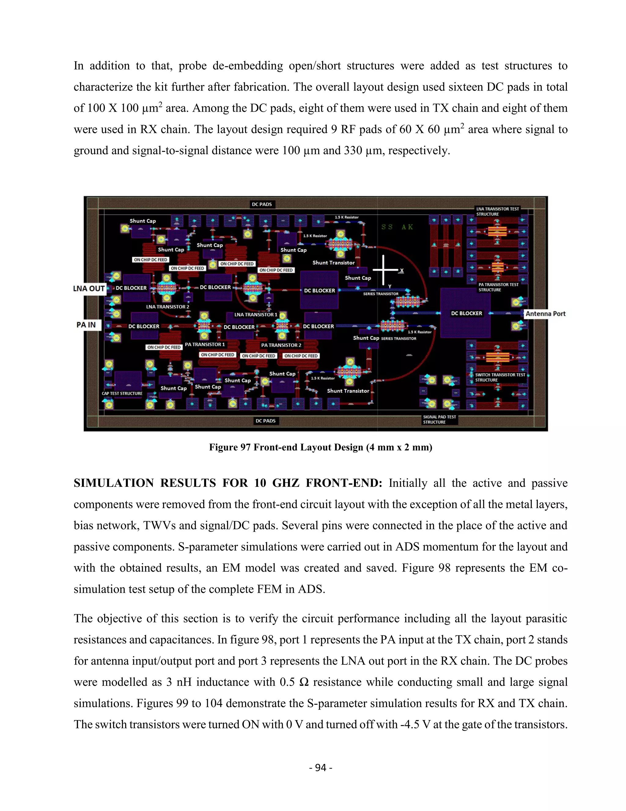 - 94 -
In addition to that, probe de-embedding open/short structures were added as test structures to
characterize the kit further after fabrication. The overall layout design used sixteen DC pads in total
of 100 X 100 µm2
area. Among the DC pads, eight of them were used in TX chain and eight of them
were used in RX chain. The layout design required 9 RF pads of 60 X 60 µm2
area where signal to
ground and signal-to-signal distance were 100 µm and 330 µm, respectively.
Figure 97 Front-end Layout Design (4 mm x 2 mm)
SIMULATION RESULTS FOR 10 GHZ FRONT-END: Initially all the active and passive
components were removed from the front-end circuit layout with the exception of all the metal layers,
bias network, TWVs and signal/DC pads. Several pins were connected in the place of the active and
passive components. S-parameter simulations were carried out in ADS momentum for the layout and
with the obtained results, an EM model was created and saved. Figure 98 represents the EM co-
simulation test setup of the complete FEM in ADS.
The objective of this section is to verify the circuit performance including all the layout parasitic
resistances and capacitances. In figure 98, port 1 represents the PA input at the TX chain, port 2 stands
for antenna input/output port and port 3 represents the LNA out port in the RX chain. The DC probes
were modelled as 3 nH inductance with 0.5 Ω resistance while conducting small and large signal
simulations. Figures 99 to 104 demonstrate the S-parameter simulation results for RX and TX chain.
The switch transistors were turned ON with 0 V and turned off with -4.5 V at the gate of the transistors.
 