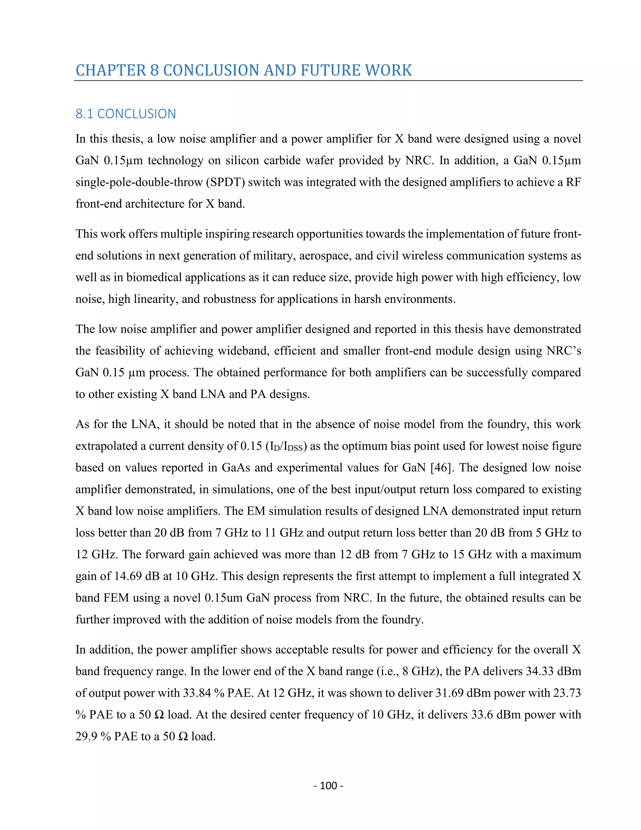- 100 -
CHAPTER 8 CONCLUSION AND FUTURE WORK
8.1 CONCLUSION
In this thesis, a low noise amplifier and a power amplifier for X band were designed using a novel
GaN 0.15µm technology on silicon carbide wafer provided by NRC. In addition, a GaN 0.15µm
single-pole-double-throw (SPDT) switch was integrated with the designed amplifiers to achieve a RF
front-end architecture for X band.
This work offers multiple inspiring research opportunities towards the implementation of future front-
end solutions in next generation of military, aerospace, and civil wireless communication systems as
well as in biomedical applications as it can reduce size, provide high power with high efficiency, low
noise, high linearity, and robustness for applications in harsh environments.
The low noise amplifier and power amplifier designed and reported in this thesis have demonstrated
the feasibility of achieving wideband, efficient and smaller front-end module design using NRC’s
GaN 0.15 µm process. The obtained performance for both amplifiers can be successfully compared
to other existing X band LNA and PA designs.
As for the LNA, it should be noted that in the absence of noise model from the foundry, this work
extrapolated a current density of 0.15 (ID/IDSS) as the optimum bias point used for lowest noise figure
based on values reported in GaAs and experimental values for GaN [46]. The designed low noise
amplifier demonstrated, in simulations, one of the best input/output return loss compared to existing
X band low noise amplifiers. The EM simulation results of designed LNA demonstrated input return
loss better than 20 dB from 7 GHz to 11 GHz and output return loss better than 20 dB from 5 GHz to
12 GHz. The forward gain achieved was more than 12 dB from 7 GHz to 15 GHz with a maximum
gain of 14.69 dB at 10 GHz. This design represents the first attempt to implement a full integrated X
band FEM using a novel 0.15um GaN process from NRC. In the future, the obtained results can be
further improved with the addition of noise models from the foundry.
In addition, the power amplifier shows acceptable results for power and efficiency for the overall X
band frequency range. In the lower end of the X band range (i.e., 8 GHz), the PA delivers 34.33 dBm
of output power with 33.84 % PAE. At 12 GHz, it was shown to deliver 31.69 dBm power with 23.73
% PAE to a 50 Ω load. At the desired center frequency of 10 GHz, it delivers 33.6 dBm power with
29.9 % PAE to a 50 Ω load.
 