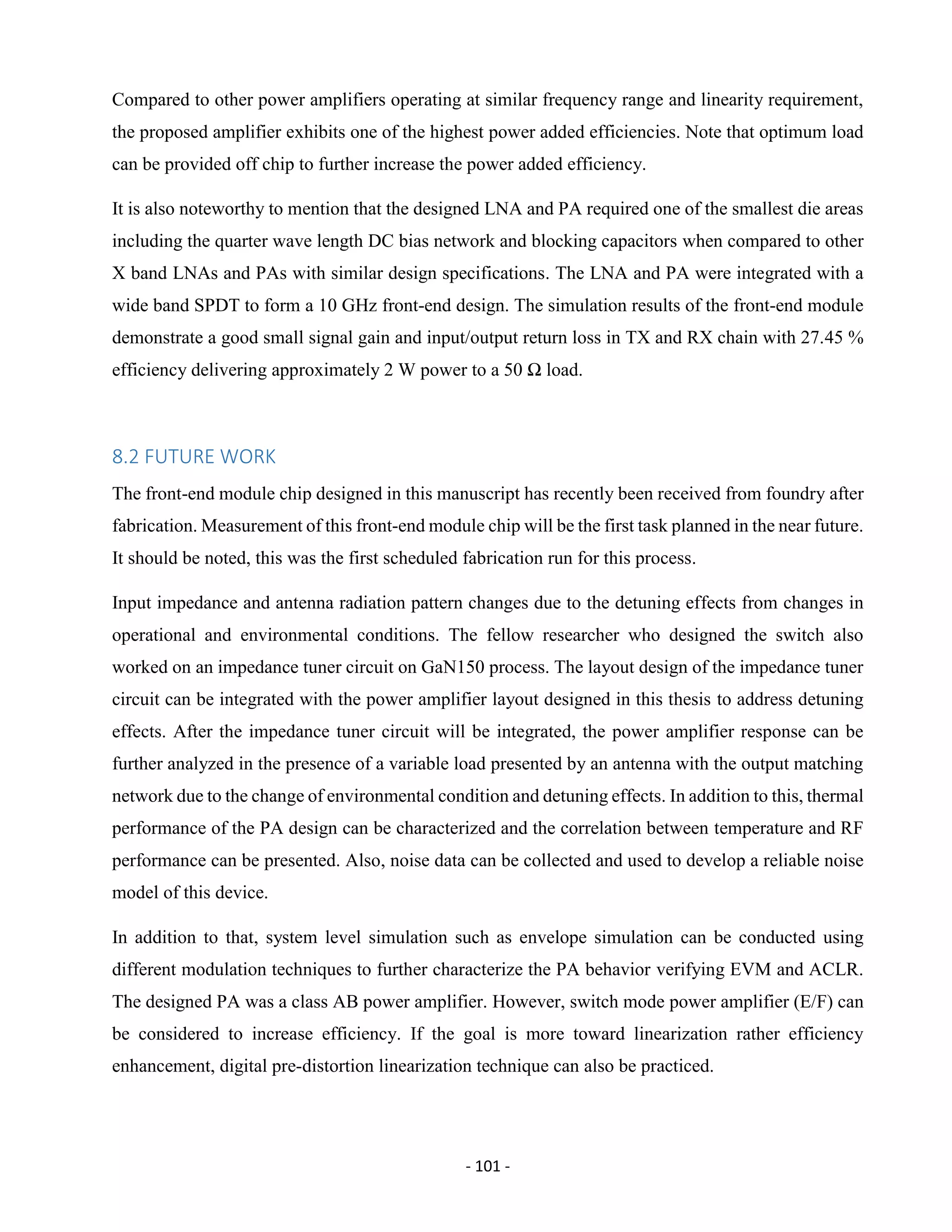 - 101 -
Compared to other power amplifiers operating at similar frequency range and linearity requirement,
the proposed amplifier exhibits one of the highest power added efficiencies. Note that optimum load
can be provided off chip to further increase the power added efficiency.
It is also noteworthy to mention that the designed LNA and PA required one of the smallest die areas
including the quarter wave length DC bias network and blocking capacitors when compared to other
X band LNAs and PAs with similar design specifications. The LNA and PA were integrated with a
wide band SPDT to form a 10 GHz front-end design. The simulation results of the front-end module
demonstrate a good small signal gain and input/output return loss in TX and RX chain with 27.45 %
efficiency delivering approximately 2 W power to a 50 Ω load.
8.2 FUTURE WORK
The front-end module chip designed in this manuscript has recently been received from foundry after
fabrication. Measurement of this front-end module chip will be the first task planned in the near future.
It should be noted, this was the first scheduled fabrication run for this process.
Input impedance and antenna radiation pattern changes due to the detuning effects from changes in
operational and environmental conditions. The fellow researcher who designed the switch also
worked on an impedance tuner circuit on GaN150 process. The layout design of the impedance tuner
circuit can be integrated with the power amplifier layout designed in this thesis to address detuning
effects. After the impedance tuner circuit will be integrated, the power amplifier response can be
further analyzed in the presence of a variable load presented by an antenna with the output matching
network due to the change of environmental condition and detuning effects. In addition to this, thermal
performance of the PA design can be characterized and the correlation between temperature and RF
performance can be presented. Also, noise data can be collected and used to develop a reliable noise
model of this device.
In addition to that, system level simulation such as envelope simulation can be conducted using
different modulation techniques to further characterize the PA behavior verifying EVM and ACLR.
The designed PA was a class AB power amplifier. However, switch mode power amplifier (E/F) can
be considered to increase efficiency. If the goal is more toward linearization rather efficiency
enhancement, digital pre-distortion linearization technique can also be practiced.
 
