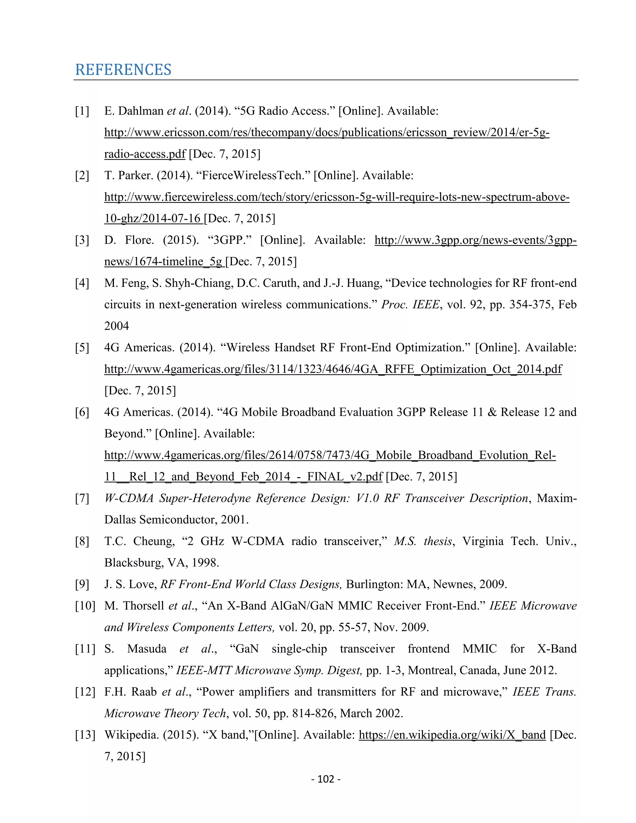- 102 -
REFERENCES
[1] E. Dahlman et al. (2014). “5G Radio Access.” [Online]. Available:
http://www.ericsson.com/res/thecompany/docs/publications/ericsson_review/2014/er-5g-
radio-access.pdf [Dec. 7, 2015]
[2] T. Parker. (2014). “FierceWirelessTech.” [Online]. Available:
http://www.fiercewireless.com/tech/story/ericsson-5g-will-require-lots-new-spectrum-above-
10-ghz/2014-07-16 [Dec. 7, 2015]
[3] D. Flore. (2015). “3GPP.” [Online]. Available: http://www.3gpp.org/news-events/3gpp-
news/1674-timeline_5g [Dec. 7, 2015]
[4] M. Feng, S. Shyh-Chiang, D.C. Caruth, and J.-J. Huang, “Device technologies for RF front-end
circuits in next-generation wireless communications.” Proc. IEEE, vol. 92, pp. 354-375, Feb
2004
[5] 4G Americas. (2014). “Wireless Handset RF Front-End Optimization.” [Online]. Available:
http://www.4gamericas.org/files/3114/1323/4646/4GA_RFFE_Optimization_Oct_2014.pdf
[Dec. 7, 2015]
[6] 4G Americas. (2014). “4G Mobile Broadband Evaluation 3GPP Release 11 & Release 12 and
Beyond.” [Online]. Available:
http://www.4gamericas.org/files/2614/0758/7473/4G_Mobile_Broadband_Evolution_Rel-
11__Rel_12_and_Beyond_Feb_2014_-_FINAL_v2.pdf [Dec. 7, 2015]
[7] W-CDMA Super-Heterodyne Reference Design: V1.0 RF Transceiver Description, Maxim-
Dallas Semiconductor, 2001.
[8] T.C. Cheung, “2 GHz W-CDMA radio transceiver,” M.S. thesis, Virginia Tech. Univ.,
Blacksburg, VA, 1998.
[9] J. S. Love, RF Front-End World Class Designs, Burlington: MA, Newnes, 2009.
[10] M. Thorsell et al., “An X-Band AlGaN/GaN MMIC Receiver Front-End.” IEEE Microwave
and Wireless Components Letters, vol. 20, pp. 55-57, Nov. 2009.
[11] S. Masuda et al., “GaN single-chip transceiver frontend MMIC for X-Band
applications,” IEEE-MTT Microwave Symp. Digest, pp. 1-3, Montreal, Canada, June 2012.
[12] F.H. Raab et al., “Power amplifiers and transmitters for RF and microwave,” IEEE Trans.
Microwave Theory Tech, vol. 50, pp. 814-826, March 2002.
[13] Wikipedia. (2015). “X band,”[Online]. Available: https://en.wikipedia.org/wiki/X_band [Dec.
7, 2015]
 